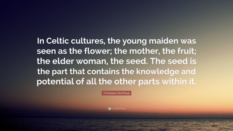 Christiane Northrup Quote: “In Celtic cultures, the young maiden was seen as the flower; the mother, the fruit; the elder woman, the seed. The seed is the part that contains the knowledge and potential of all the other parts within it.”