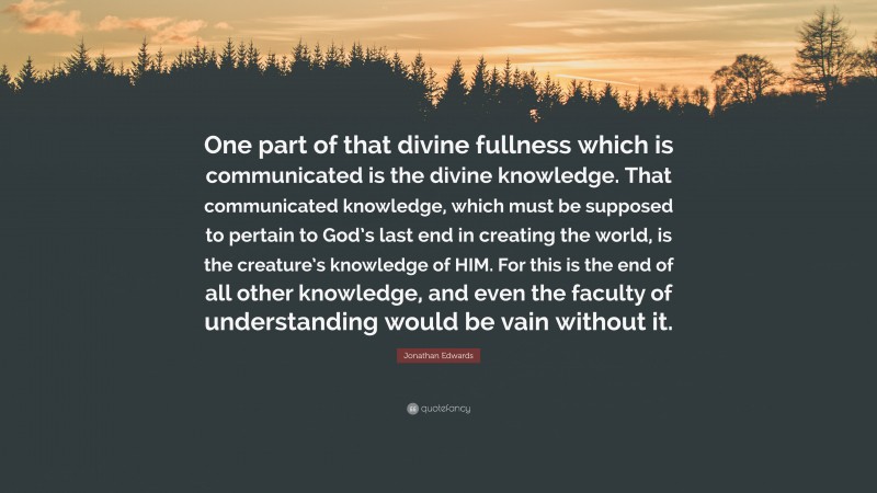 Jonathan Edwards Quote: “One part of that divine fullness which is communicated is the divine knowledge. That communicated knowledge, which must be supposed to pertain to God’s last end in creating the world, is the creature’s knowledge of HIM. For this is the end of all other knowledge, and even the faculty of understanding would be vain without it.”
