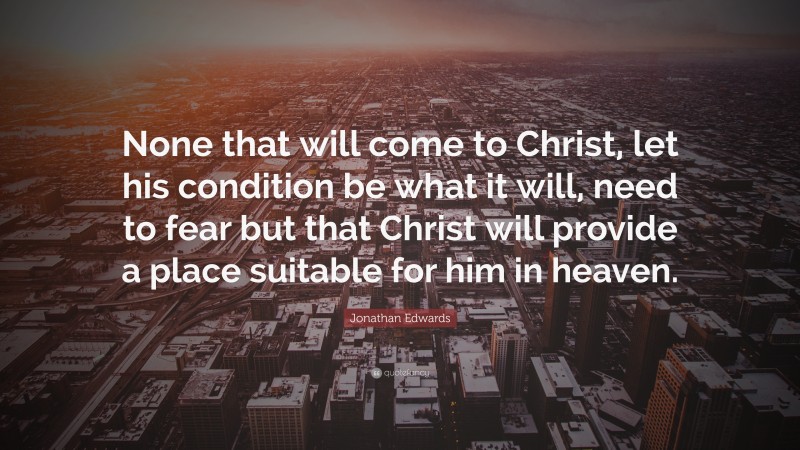 Jonathan Edwards Quote: “None that will come to Christ, let his condition be what it will, need to fear but that Christ will provide a place suitable for him in heaven.”
