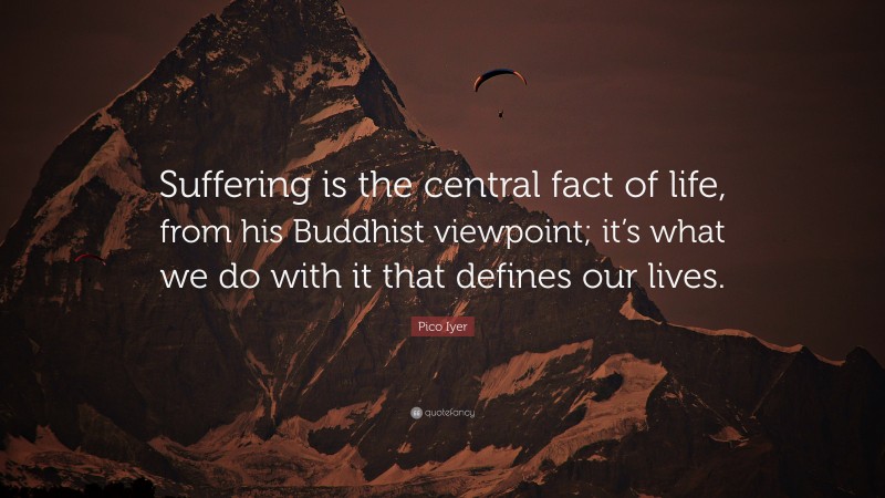 Pico Iyer Quote: “Suffering is the central fact of life, from his Buddhist viewpoint; it’s what we do with it that defines our lives.”