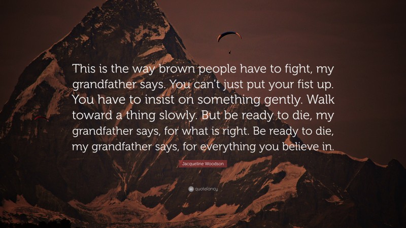 Jacqueline Woodson Quote: “This is the way brown people have to fight, my grandfather says. You can’t just put your fist up. You have to insist on something gently. Walk toward a thing slowly. But be ready to die, my grandfather says, for what is right. Be ready to die, my grandfather says, for everything you believe in.”