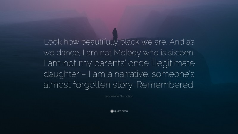 Jacqueline Woodson Quote: “Look how beautifully black we are. And as we dance, I am not Melody who is sixteen, I am not my parents’ once illegitimate daughter – I am a narrative, someone’s almost forgotten story. Remembered.”
