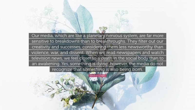 Barbara Marx Hubbard Quote: “Our media, which are like a planetary nervous system, are far more sensitive to breakdowns than to breakthroughs. They filter out our creativity and successes, considering them less newsworthy than violence, war, and dissent. When we read newspapers and watch television news, we feel closer to a death in the social body than to an awakening. Yes, something is dying; however, the media do not recognize that something is also being born.”