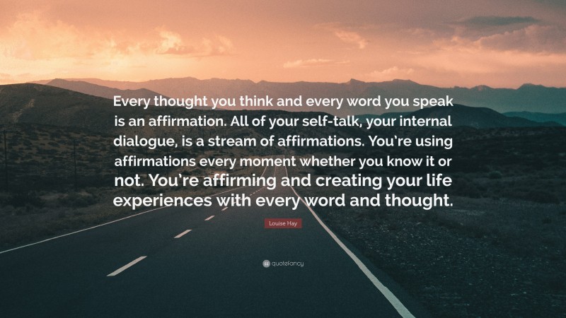 Louise Hay Quote: “Every thought you think and every word you speak is an affirmation. All of your self-talk, your internal dialogue, is a stream of affirmations. You’re using affirmations every moment whether you know it or not. You’re affirming and creating your life experiences with every word and thought.”