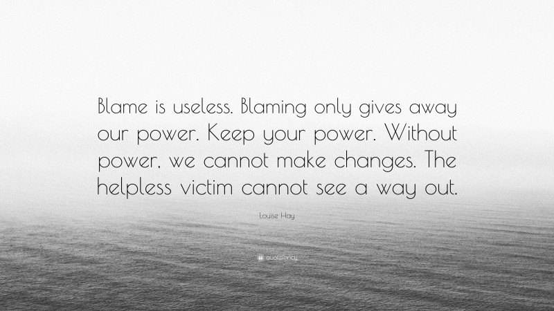 Louise Hay Quote: “Blame is useless. Blaming only gives away our power. Keep your power. Without power, we cannot make changes. The helpless victim cannot see a way out.”