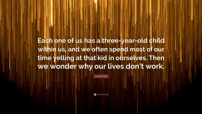 Louise Hay Quote: “Each one of us has a three-year-old child within us, and we often spend most of our time yelling at that kid in ourselves. Then we wonder why our lives don’t work.”