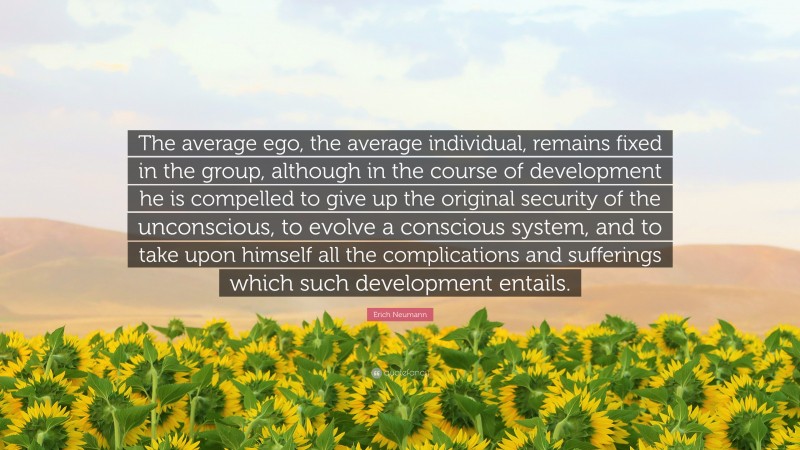 Erich Neumann Quote: “The average ego, the average individual, remains fixed in the group, although in the course of development he is compelled to give up the original security of the unconscious, to evolve a conscious system, and to take upon himself all the complications and sufferings which such development entails.”
