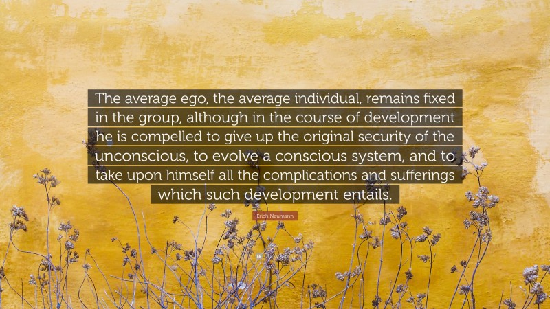 Erich Neumann Quote: “The average ego, the average individual, remains fixed in the group, although in the course of development he is compelled to give up the original security of the unconscious, to evolve a conscious system, and to take upon himself all the complications and sufferings which such development entails.”