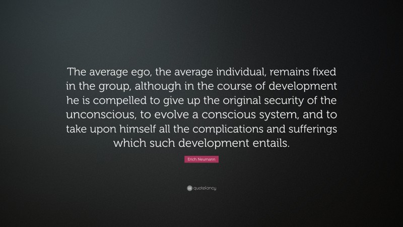Erich Neumann Quote: “The average ego, the average individual, remains fixed in the group, although in the course of development he is compelled to give up the original security of the unconscious, to evolve a conscious system, and to take upon himself all the complications and sufferings which such development entails.”