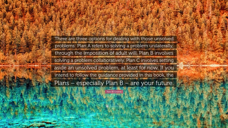 Ross W. Greene Quote: “There are three options for dealing with those unsolved problems: Plan A refers to solving a problem unilaterally, through the imposition of adult will. Plan B involves solving a problem collaboratively. Plan C involves setting aside an unsolved problem, at least for now. If you intend to follow the guidance provided in this book, the Plans – especially Plan B – are your future.”