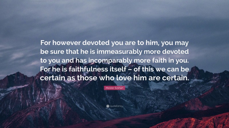 Meister Eckhart Quote: “For however devoted you are to him, you may be sure that he is immeasurably more devoted to you and has incomparably more faith in you. For he is faithfulness itself – of this we can be certain as those who love him are certain.”