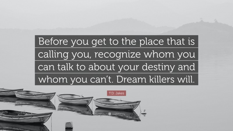 T.D. Jakes Quote: “Before you get to the place that is calling you, recognize whom you can talk to about your destiny and whom you can’t. Dream killers will.”