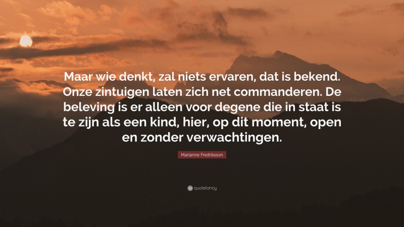 Marianne Fredriksson Quote: “Maar wie denkt, zal niets ervaren, dat is bekend. Onze zintuigen laten zich net commanderen. De beleving is er alleen voor degene die in staat is te zijn als een kind, hier, op dit moment, open en zonder verwachtingen.”