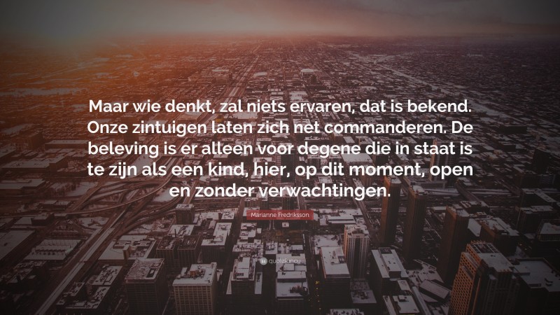 Marianne Fredriksson Quote: “Maar wie denkt, zal niets ervaren, dat is bekend. Onze zintuigen laten zich net commanderen. De beleving is er alleen voor degene die in staat is te zijn als een kind, hier, op dit moment, open en zonder verwachtingen.”