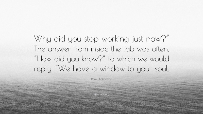 Daniel Kahneman Quote: “Why did you stop working just now?” The answer from inside the lab was often, “How did you know?” to which we would reply, “We have a window to your soul.”