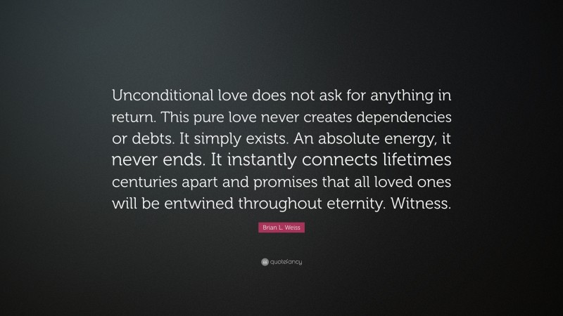 Brian L. Weiss Quote: “Unconditional love does not ask for anything in return. This pure love never creates dependencies or debts. It simply exists. An absolute energy, it never ends. It instantly connects lifetimes centuries apart and promises that all loved ones will be entwined throughout eternity. Witness.”