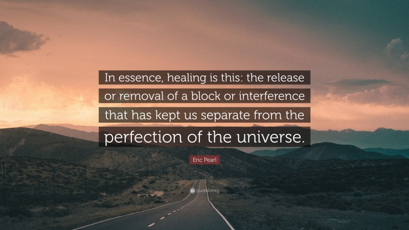 Eric Pearl Quote: “In essence, healing is this: the release or removal of a block or interference that has kept us separate from the perfection of the universe.”