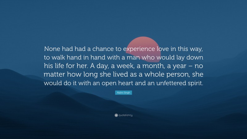 Nalini Singh Quote: “None had had a chance to experience love in this way, to walk hand in hand with a man who would lay down his life for her. A day, a week, a month, a year – no matter how long she lived as a whole person, she would do it with an open heart and an unfettered spirit.”