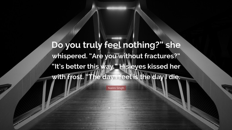 Nalini Singh Quote: “Do you truly feel nothing?” she whispered. “Are you without fractures?” “It’s better this way.” His eyes kissed her with frost. “The day I feel is the day I die.”