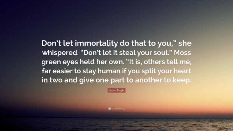 Nalini Singh Quote: “Don’t let immortality do that to you,” she whispered. “Don’t let it steal your soul.” Moss green eyes held her own. “It is, others tell me, far easier to stay human if you split your heart in two and give one part to another to keep.”