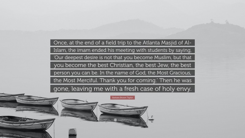 Barbara Brown Taylor Quote: “Once, at the end of a field trip to the Atlanta Masjid of Al-Islam, the imam ended his meeting with students by saying, ‘Our deepest desire is not that you become Muslim, but that you become the best Christian, the best Jew, the best person you can be. In the name of God, the Most Gracious, the Most Merciful. Thank you for coming.’ Then he was gone, leaving me with a fresh case of holy envy.”
