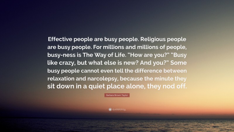 Barbara Brown Taylor Quote: “Effective people are busy people. Religious people are busy people. For millions and millions of people, busy-ness is The Way of Life. “How are you?” “Busy like crazy, but what else is new? And you?” Some busy people cannot even tell the difference between relaxation and narcolepsy, because the minute they sit down in a quiet place alone, they nod off.”