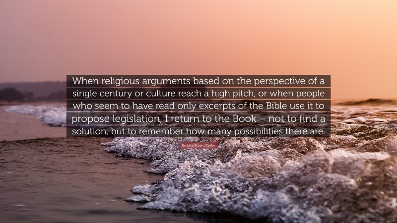 Barbara Brown Taylor Quote: “When religious arguments based on the perspective of a single century or culture reach a high pitch, or when people who seem to have read only excerpts of the Bible use it to propose legislation, I return to the Book – not to find a solution, but to remember how many possibilities there are.”