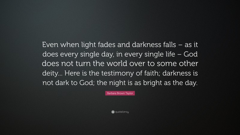 Barbara Brown Taylor Quote: “Even when light fades and darkness falls – as it does every single day, in every single life – God does not turn the world over to some other deity... Here is the testimony of faith; darkness is not dark to God; the night is as bright as the day.”