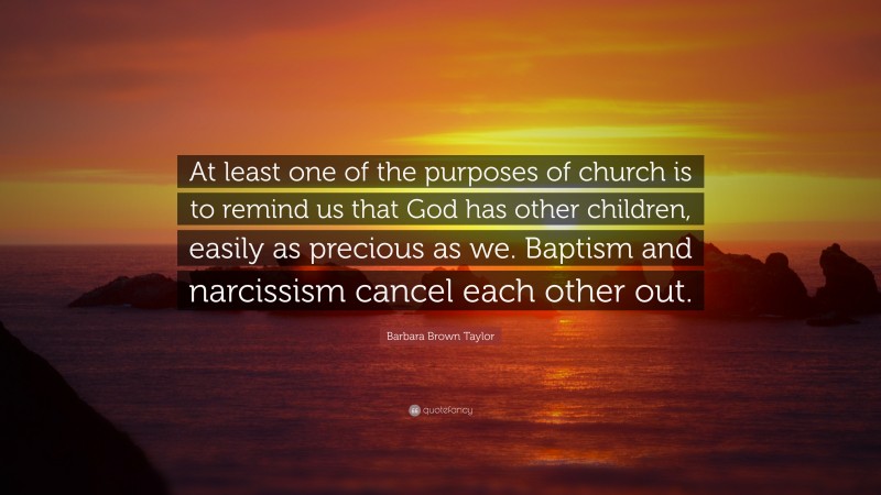 Barbara Brown Taylor Quote: “At least one of the purposes of church is to remind us that God has other children, easily as precious as we. Baptism and narcissism cancel each other out.”