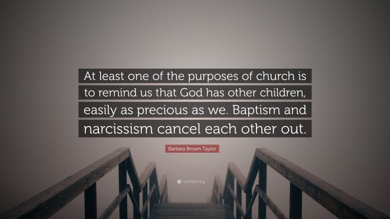 Barbara Brown Taylor Quote: “At least one of the purposes of church is to remind us that God has other children, easily as precious as we. Baptism and narcissism cancel each other out.”