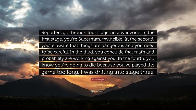 Richard Engel Quote: “Reporters go through four stages in a war zone. In the first stage, you’re Superman, invincible. In the second, you’re aware that things are dangerous and you need to be careful. In the third, you conclude that math and probability are working against you. In the fourth, you know you’re going to die because you’ve played the game too long. I was drifting into stage three.”