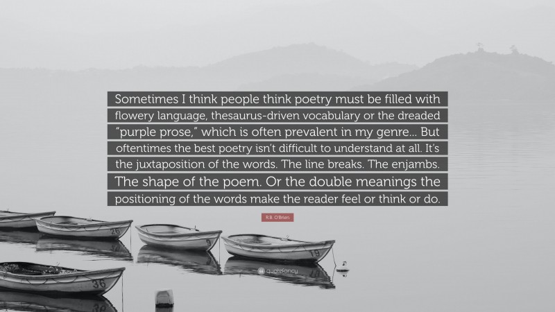 R.B. O'Brien Quote: “Sometimes I think people think poetry must be filled with flowery language, thesaurus-driven vocabulary or the dreaded “purple prose,” which is often prevalent in my genre... But oftentimes the best poetry isn’t difficult to understand at all. It’s the juxtaposition of the words. The line breaks. The enjambs. The shape of the poem. Or the double meanings the positioning of the words make the reader feel or think or do.”
