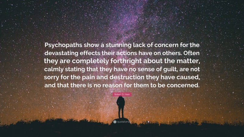 Robert D. Hare Quote: “Psychopaths show a stunning lack of concern for the devastating effects their actions have on others. Often they are completely forthright about the matter, calmly stating that they have no sense of guilt, are not sorry for the pain and destruction they have caused, and that there is no reason for them to be concerned.”