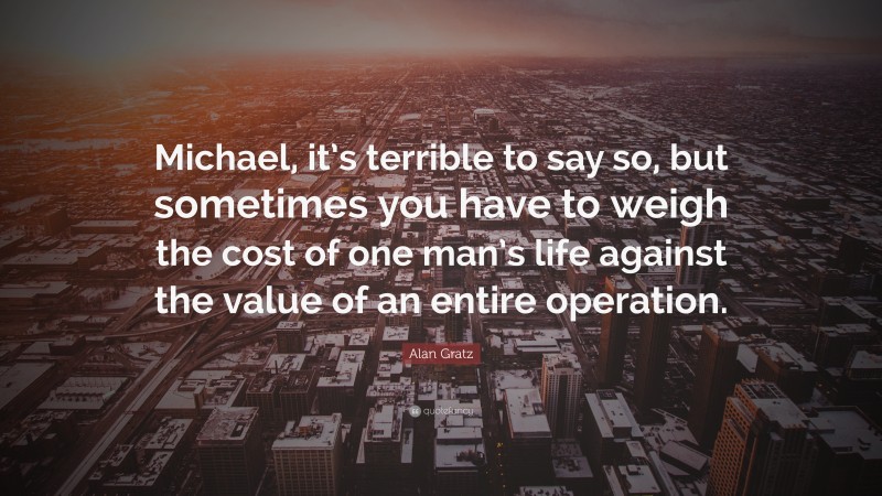 Alan Gratz Quote: “Michael, it’s terrible to say so, but sometimes you have to weigh the cost of one man’s life against the value of an entire operation.”