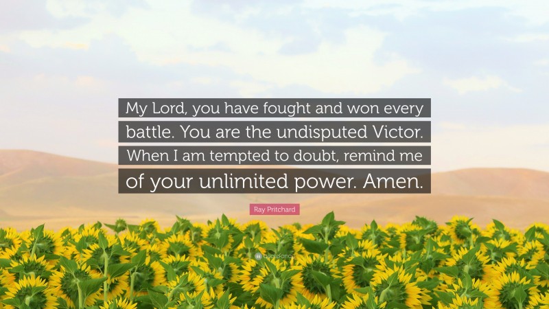 Ray Pritchard Quote: “My Lord, you have fought and won every battle. You are the undisputed Victor. When I am tempted to doubt, remind me of your unlimited power. Amen.”
