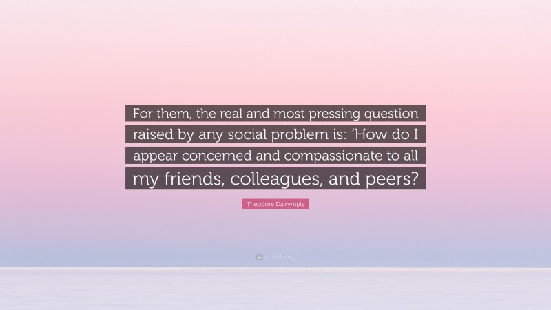Theodore Dalrymple Quote: “For them, the real and most pressing question raised by any social problem is: ‘How do I appear concerned and compassionate to all my friends, colleagues, and peers?”