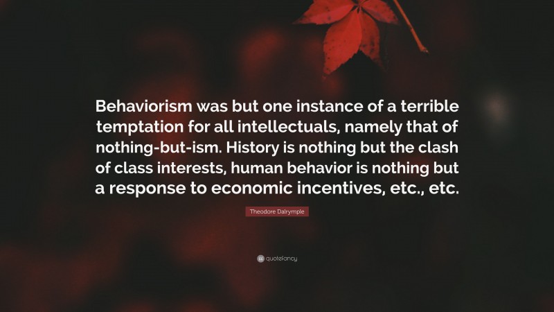 Theodore Dalrymple Quote: “Behaviorism was but one instance of a terrible temptation for all intellectuals, namely that of nothing-but-ism. History is nothing but the clash of class interests, human behavior is nothing but a response to economic incentives, etc., etc.”