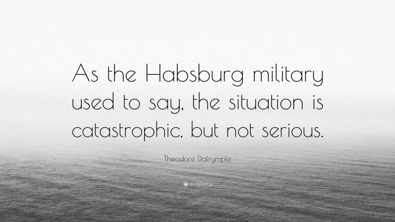 Theodore Dalrymple Quote: “As the Habsburg military used to say, the situation is catastrophic, but not serious.”