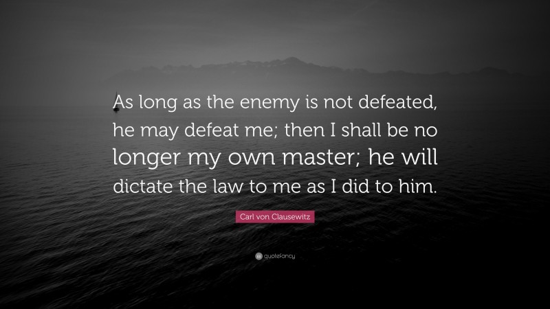 Carl von Clausewitz Quote: “As long as the enemy is not defeated, he may defeat me; then I shall be no longer my own master; he will dictate the law to me as I did to him.”