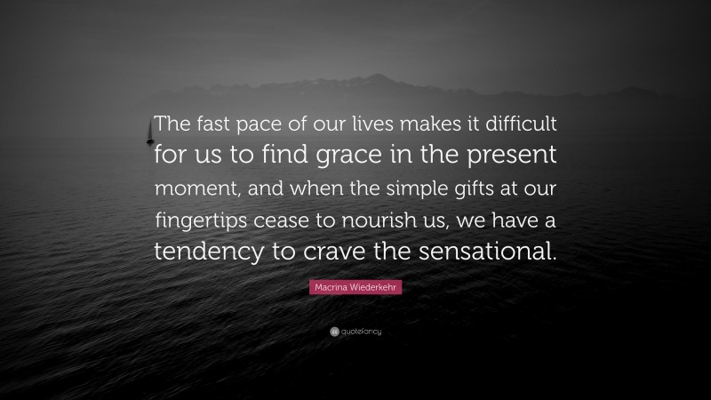 Macrina Wiederkehr Quote: “The fast pace of our lives makes it difficult for us to find grace in the present moment, and when the simple gifts at our fingertips cease to nourish us, we have a tendency to crave the sensational.”