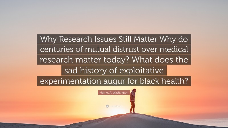 Harriet A. Washington Quote: “Why Research Issues Still Matter Why do centuries of mutual distrust over medical research matter today? What does the sad history of exploitative experimentation augur for black health?”
