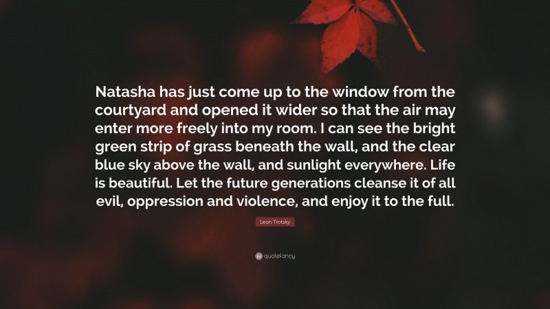 Leon Trotsky Quote: “Natasha has just come up to the window from the courtyard and opened it wider so that the air may enter more freely into my room. I can see the bright green strip of grass beneath the wall, and the clear blue sky above the wall, and sunlight everywhere. Life is beautiful. Let the future generations cleanse it of all evil, oppression and violence, and enjoy it to the full.”