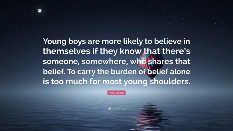 Wes Moore Quote: “Young boys are more likely to believe in themselves if they know that there’s someone, somewhere, who shares that belief. To carry the burden of belief alone is too much for most young shoulders.”