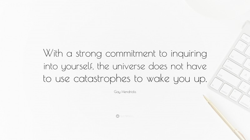 Gay Hendricks Quote: “With a strong commitment to inquiring into yourself, the universe does not have to use catastrophes to wake you up.”