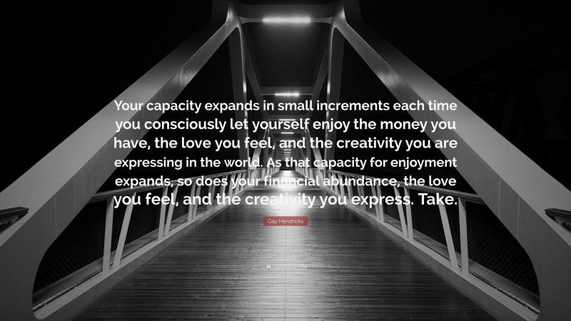 Gay Hendricks Quote: “Your capacity expands in small increments each time you consciously let yourself enjoy the money you have, the love you feel, and the creativity you are expressing in the world. As that capacity for enjoyment expands, so does your financial abundance, the love you feel, and the creativity you express. Take.”