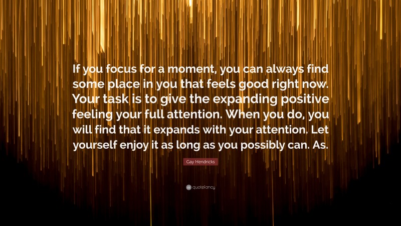 Gay Hendricks Quote: “If you focus for a moment, you can always find some place in you that feels good right now. Your task is to give the expanding positive feeling your full attention. When you do, you will find that it expands with your attention. Let yourself enjoy it as long as you possibly can. As.”