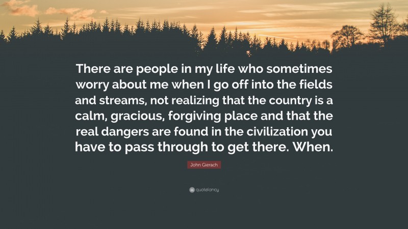 John Gierach Quote: “There are people in my life who sometimes worry about me when I go off into the fields and streams, not realizing that the country is a calm, gracious, forgiving place and that the real dangers are found in the civilization you have to pass through to get there. When.”