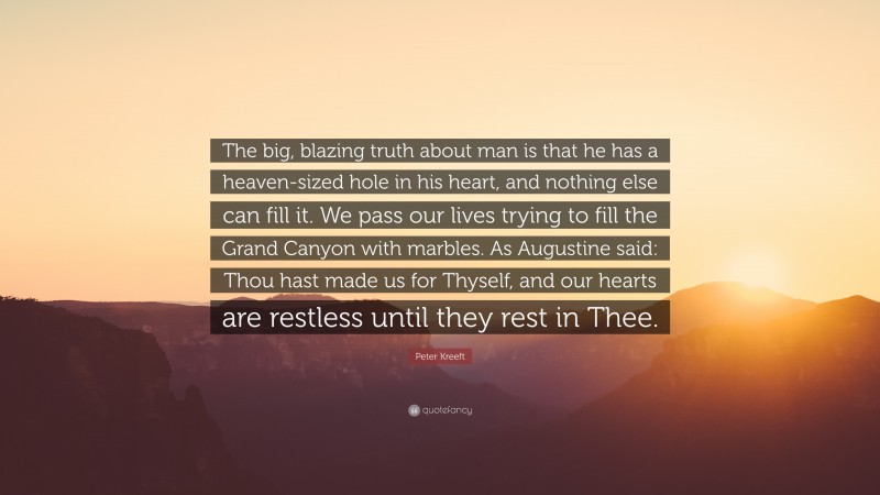 Peter Kreeft Quote: “The big, blazing truth about man is that he has a heaven-sized hole in his heart, and nothing else can fill it. We pass our lives trying to fill the Grand Canyon with marbles. As Augustine said: Thou hast made us for Thyself, and our hearts are restless until they rest in Thee.”