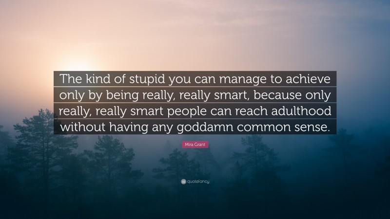 Mira Grant Quote: “The kind of stupid you can manage to achieve only by being really, really smart, because only really, really smart people can reach adulthood without having any goddamn common sense.”