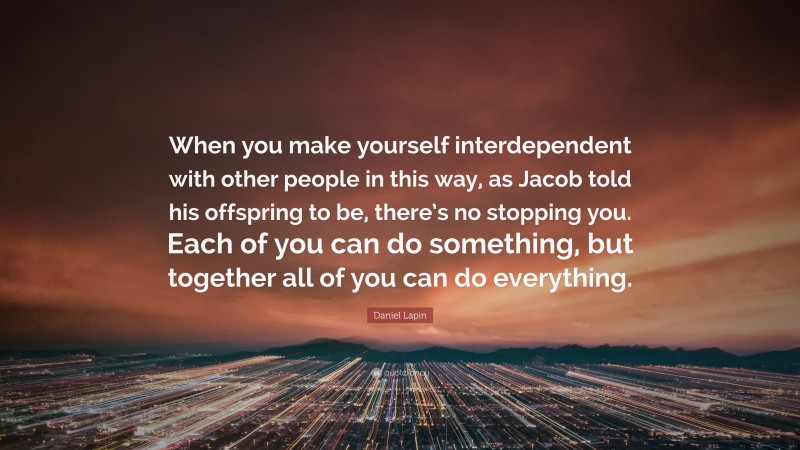 Daniel Lapin Quote: “When you make yourself interdependent with other people in this way, as Jacob told his offspring to be, there’s no stopping you. Each of you can do something, but together all of you can do everything.”